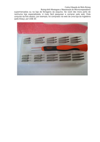 Carlos Eduardo de Melo Reinig
                              Reinig-Info Montagem e Manutenção de Microcomputadores
supermercados ou na loja de ferragens da esquina. Se você não mora perto de
nenhuma loja especializada, é mais fácil pesquisar e comprar pela web. Este
conjunto da foto abaixo, por exemplo, foi comprado via web de uma loja da Inglaterra
(pelo Ebay), por US$ 35:
 