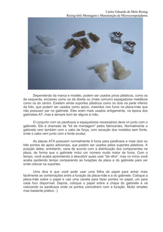 Carlos Eduardo de Melo Reinig
                            Reinig-Info Montagem e Manutenção de Microcomputadores




       Dependendo da marca e modelo, podem ser usados pinos plásticos, como os
da esquerda, encaixes como os da direita ou (mais comum) espaçadores metálicos
como os do centro. Existem ainda suportes plásticos como os dois na parte inferior
da foto, que podem ser usados como apoio, inseridos nos furos na placa-mãe que
não possuam par no gabinete. Eles eram mais usados antigamente, na época dos
gabinetes AT, mas é sempre bom ter alguns à mão.

      O conjunto com os parafusos e espaçadores necessários deve vir junto com o
gabinete. Ele é chamado de "kit de montagem" pelos fabricantes. Normalmente o
gabinete vem também com o cabo de força, com exceção dos modelos sem fonte,
onde o cabo vem junto com a fonte avulsa.

       As placas ATX possuem normalmente 6 furos para parafusos e mais dois ou
três pontos de apoio adicionais, que podem ser usados pelos suportes plásticos. A
posição deles, entretanto, varia de acordo com a distribuição dos componentes na
placa, de forma que o gabinete inclui um número muito maior de furos. Com o
tempo, você acaba aprendendo a descobrir quais usar "de olho", mas no início você
acaba perdendo tempo comparando as furações da placa e do gabinete para ver
onde colocar os suportes.

       Uma dica é que você pode usar uma folha de papel para achar mais
facilmente as combinações entre a furação da placa-mãe e a do gabinete. Coloque a
placa-mãe sobre o papel e use uma caneta para fazer pontos no papel, um para
cada furo disponível. Depois, coloque o papel sobre a chapa do gabinete e vá
colocando os parafusos onde os pontos coincidirem com a furação. Muito simples
mas bastante prático. :)
 