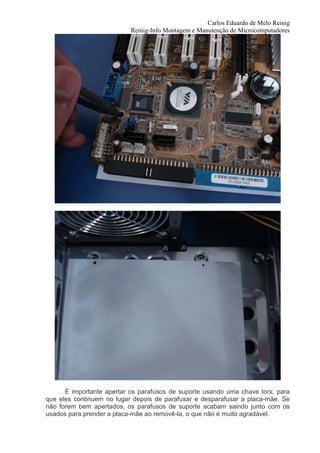 Carlos Eduardo de Melo Reinig
                           Reinig-Info Montagem e Manutenção de Microcomputadores




      É importante apertar os parafusos de suporte usando uma chave torx, para
que eles continuem no lugar depois de parafusar e desparafusar a placa-mãe. Se
não forem bem apertados, os parafusos de suporte acabam saindo junto com os
usados para prender a placa-mãe ao removê-la, o que não é muito agradável.
 