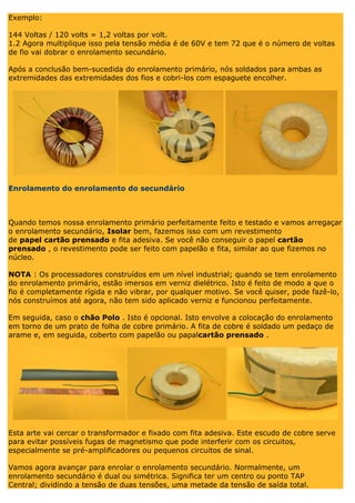 Exemplo: 144 Voltas / 120 volts = 1,2 voltas por volt. 1.2 Agora multiplique isso pela tensão média é de 60V e tem 72 que é o número de voltas de fio vai dobrar o enrolamento secundário. Após a conclusão bem-sucedida do enrolamento primário, nós soldados para ambas as extremidades das extremidades dos fios e cobri-los com espaguete encolher. Enrolamento do enrolamento do secundário Quando temos nossa enrolamento primário perfeitamente feito e testado e vamos arregaçar o enrolamento secundário, Isolar bem, fazemos isso com um revestimento de papel cartão prensado e fita adesiva. Se você não conseguir o papel cartão prensado , o revestimento pode ser feito com papelão e fita, similar ao que fizemos no núcleo. NOTA : Os processadores construídos em um nível industrial; quando se tem enrolamento do enrolamento primário, estão imersos em verniz dielétrico. Isto é feito de modo a que o fio é completamente rígida e não vibrar, por qualquer motivo. Se você quiser, pode fazê-lo, nós construímos até agora, não tem sido aplicado verniz e funcionou perfeitamente. Em seguida, caso o chão Polo . Isto é opcional. Isto envolve a colocação do enrolamento em torno de um prato de folha de cobre primário. A fita de cobre é soldado um pedaço de arame e, em seguida, coberto com papelão ou papalcartão prensado . Esta arte vai cercar o transformador e fixado com fita adesiva. Este escudo de cobre serve para evitar possíveis fugas de magnetismo que pode interferir com os circuitos, especialmente se pré-amplificadores ou pequenos circuitos de sinal. Vamos agora avançar para enrolar o enrolamento secundário. Normalmente, um enrolamento secundário é dual ou simétrica. Significa ter um centro ou ponto TAP Central; dividindo a tensão de duas tensões, uma metade da tensão de saída total.  