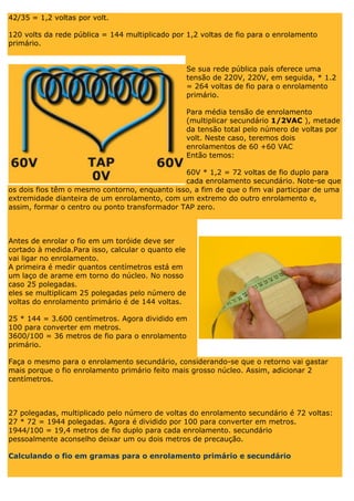 42/35 = 1,2 voltas por volt. 120 volts da rede pública = 144 multiplicado por 1,2 voltas de fio para o enrolamento primário. Se sua rede pública país oferece uma tensão de 220V, 220V, em seguida, * 1.2 = 264 voltas de fio para o enrolamento primário. Para média tensão de enrolamento (multiplicar secundário 1/2VAC ), metade da tensão total pelo número de voltas por volt. Neste caso, teremos dois enrolamentos de 60 +60 VAC Então temos: 60V * 1,2 = 72 voltas de fio duplo para cada enrolamento secundário. Note-se que os dois fios têm o mesmo contorno, enquanto isso, a fim de que o fim vai participar de uma extremidade dianteira de um enrolamento, com um extremo do outro enrolamento e, assim, formar o centro ou ponto transformador TAP zero. Antes de enrolar o fio em um toróide deve ser cortado à medida.Para isso, calcular o quanto ele vai ligar no enrolamento. A primeira é medir quantos centímetros está em um laço de arame em torno do núcleo. No nosso caso 25 polegadas. eles se multiplicam 25 polegadas pelo número de voltas do enrolamento primário é de 144 voltas. 25 * 144 = 3.600 centímetros. Agora dividido em 100 para converter em metros. 3600/100 = 36 metros de fio para o enrolamento primário. Faça o mesmo para o enrolamento secundário, considerando-se que o retorno vai gastar mais porque o fio enrolamento primário feito mais grosso núcleo. Assim, adicionar 2 centímetros. 27 polegadas, multiplicado pelo número de voltas do enrolamento secundário é 72 voltas: 27 * 72 = 1944 polegadas. Agora é dividido por 100 para converter em metros. 1944/100 = 19,4 metros de fio duplo para cada enrolamento. secundário pessoalmente aconselho deixar um ou dois metros de precaução. Calculando o fio em gramas para o enrolamento primário e secundário  