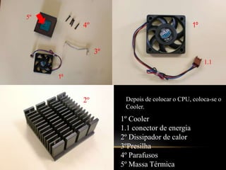 5º1º4º3º1.11º2ºDepois de colocar o CPU, coloca-se o Cooler.1º Cooler1.1 conector de energia2º Dissipador de calor3ºPresilha4º Parafusos5º Massa Térmica