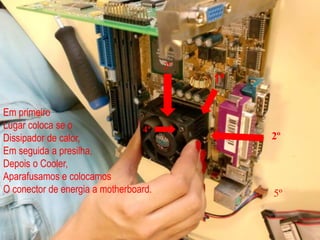3º1ºEm primeiroLugar coloca se o Dissipador de calor,Em seguida a presilha,Depois o Cooler, Aparafusamos e colocamosO conector de energia a motherboard.4º2º5º