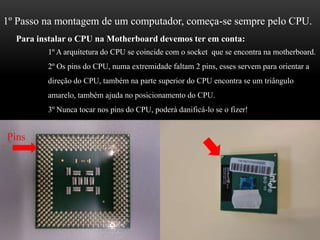 1º Passo na montagem de um computador, começa-se sempre pelo CPU.Para instalar o CPU na Motherboard devemos ter em conta:1º A arquitetura do CPU se coincide com o socket  que se encontra na motherboard.2º Os pins do CPU, numa extremidade faltam 2 pins, esses servem para orientar a direção do CPU, também na parte superior do CPU encontra se um triângulo                amarelo, também ajuda no posicionamento do CPU.3º Nunca tocar nos pins do CPU, poderá danificá-lo se o fizer!Pins