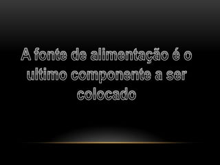 A fonte de alimentação é o ultimo componente a ser colocado 