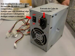 Este interruptor permite o corte
da energia em todo o
computador,                              Entrada do Cabo de
Sempre que vaia modificar algo           Alimentação.
no hardware é obrigatório          OFF
desligar sempre a energia.


                                   ON
 