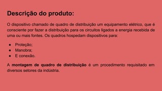 Descrição do produto:
O dispositivo chamado de quadro de distribuição um equipamento elétrico, que é
consciente por fazer a distribuição para os circuitos ligados a energia recebida de
uma ou mais fontes. Os quadros hospedam dispositivos para:
● Proteção;
● Manobra;
● E conexão.
A montagem de quadro de distribuição é um procedimento requisitado em
diversos setores da indústria.
 