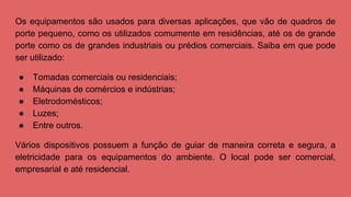 Os equipamentos são usados para diversas aplicações, que vão de quadros de
porte pequeno, como os utilizados comumente em residências, até os de grande
porte como os de grandes industriais ou prédios comerciais. Saiba em que pode
ser utilizado:
● Tomadas comerciais ou residenciais;
● Máquinas de comércios e indústrias;
● Eletrodomésticos;
● Luzes;
● Entre outros.
Vários dispositivos possuem a função de guiar de maneira correta e segura, a
eletricidade para os equipamentos do ambiente. O local pode ser comercial,
empresarial e até residencial.
 