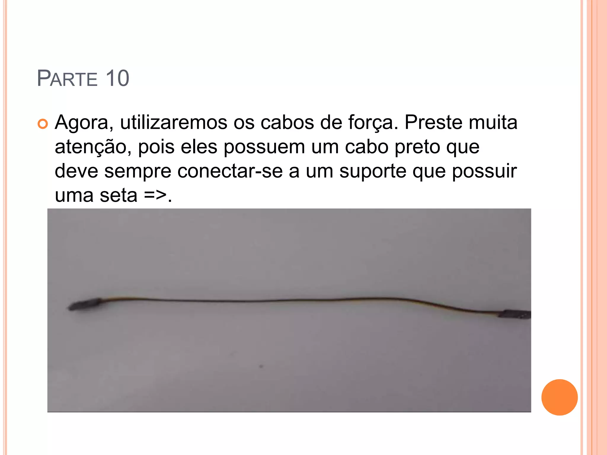 PARTE 10 
 Agora, utilizaremos os cabos de força. Preste muita 
atenção, pois eles possuem um cabo preto que 
deve sempre conectar-se a um suporte que possuir 
uma seta =>. 
 
