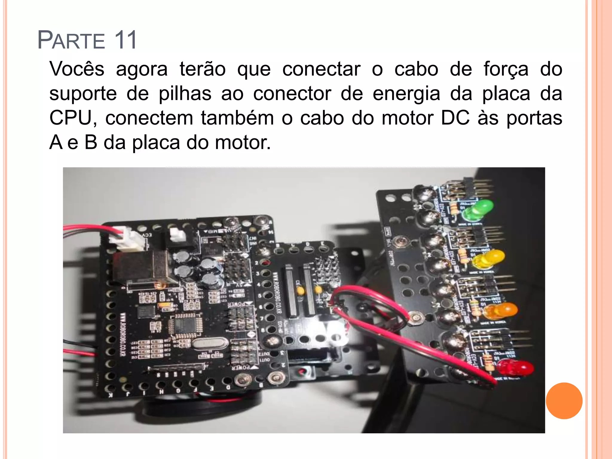 PARTE 11 
Vocês agora terão que conectar o cabo de força do 
suporte de pilhas ao conector de energia da placa da 
CPU, conectem também o cabo do motor DC às portas 
A e B da placa do motor. 
 