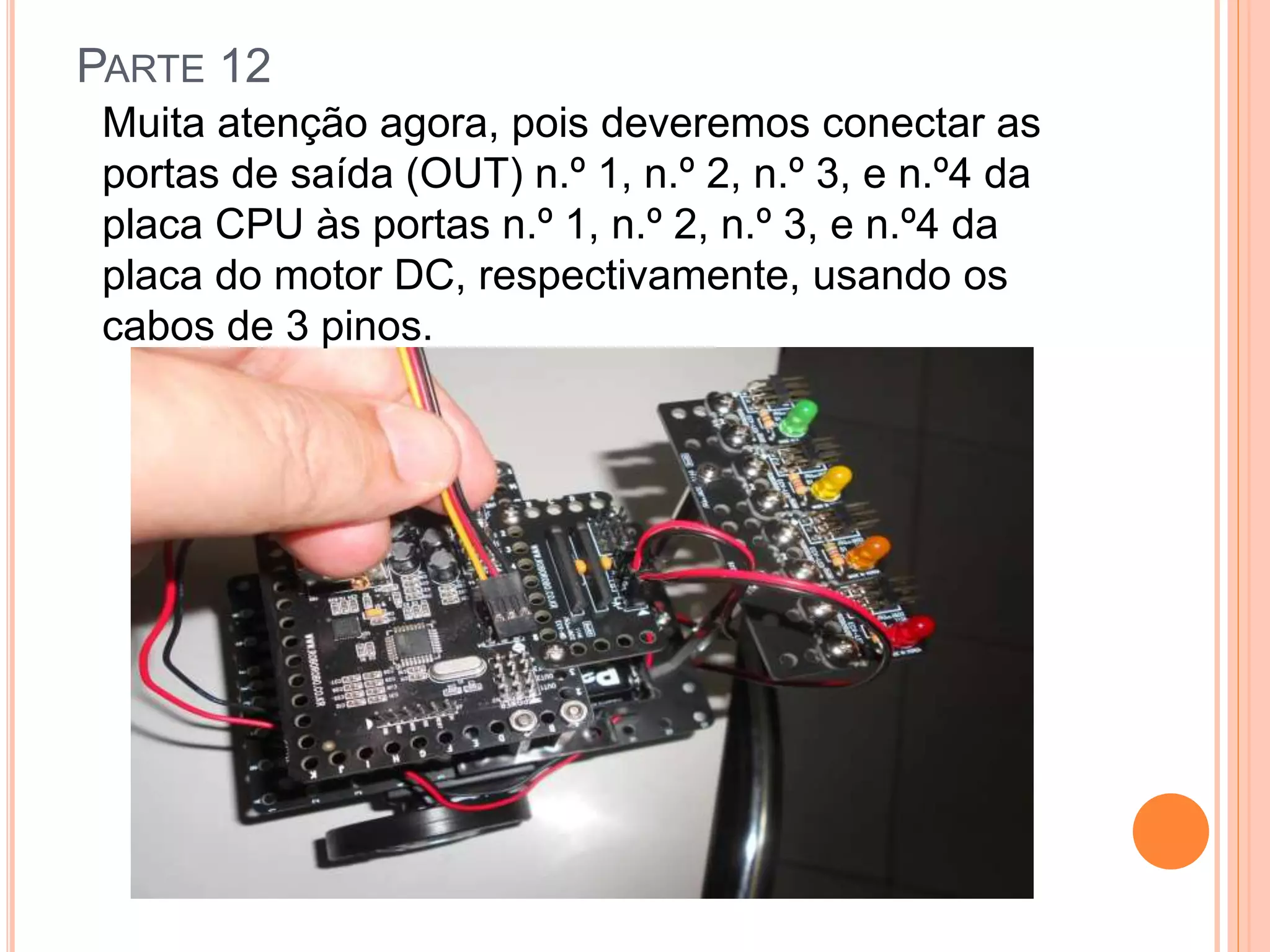 PARTE 12 
Muita atenção agora, pois deveremos conectar as 
portas de saída (OUT) n.º 1, n.º 2, n.º 3, e n.º4 da 
placa CPU às portas n.º 1, n.º 2, n.º 3, e n.º4 da 
placa do motor DC, respectivamente, usando os 
cabos de 3 pinos. 
 