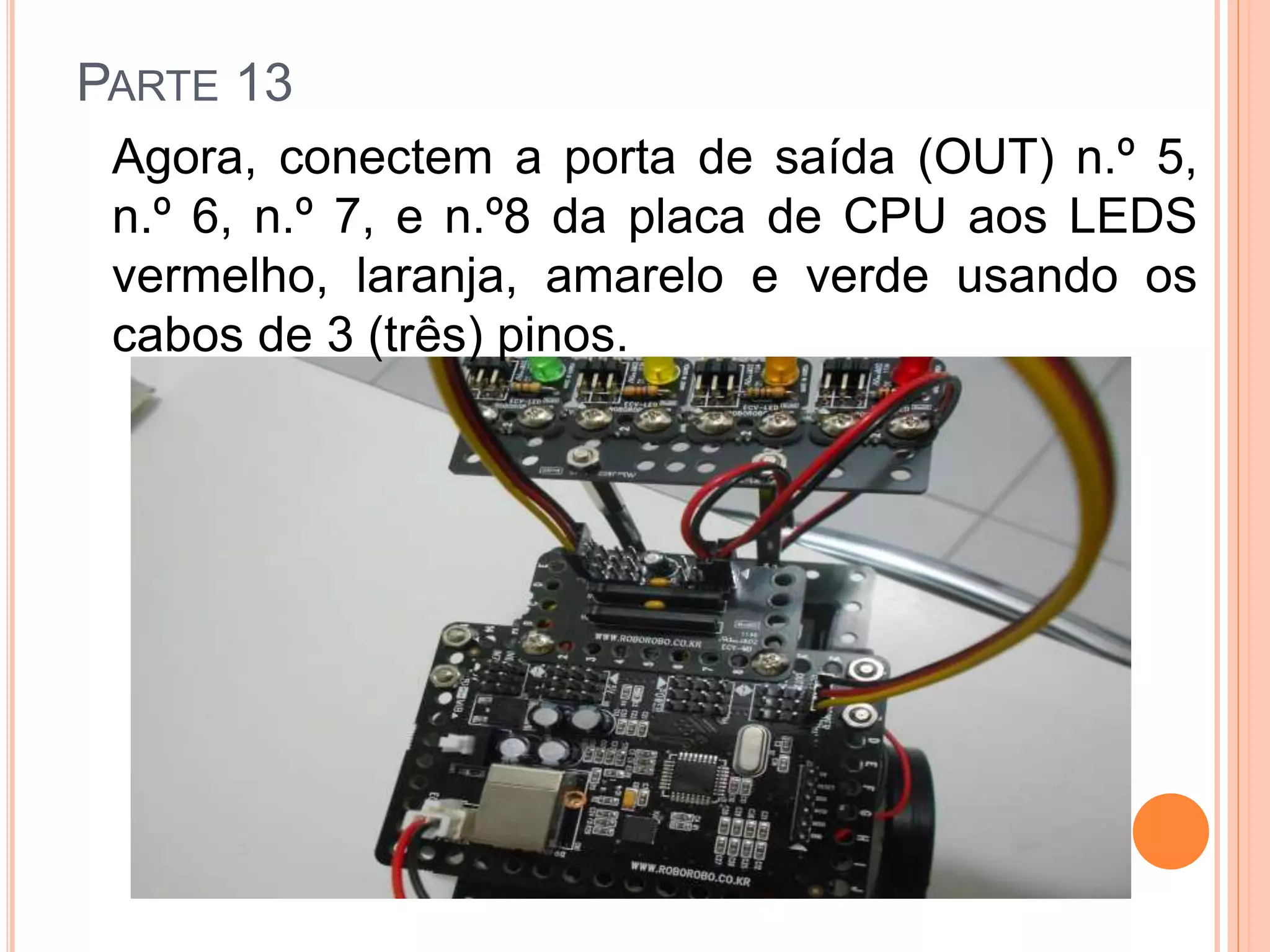 PARTE 13 
Agora, conectem a porta de saída (OUT) n.º 5, 
n.º 6, n.º 7, e n.º8 da placa de CPU aos LEDS 
vermelho, laranja, amarelo e verde usando os 
cabos de 3 (três) pinos. 
