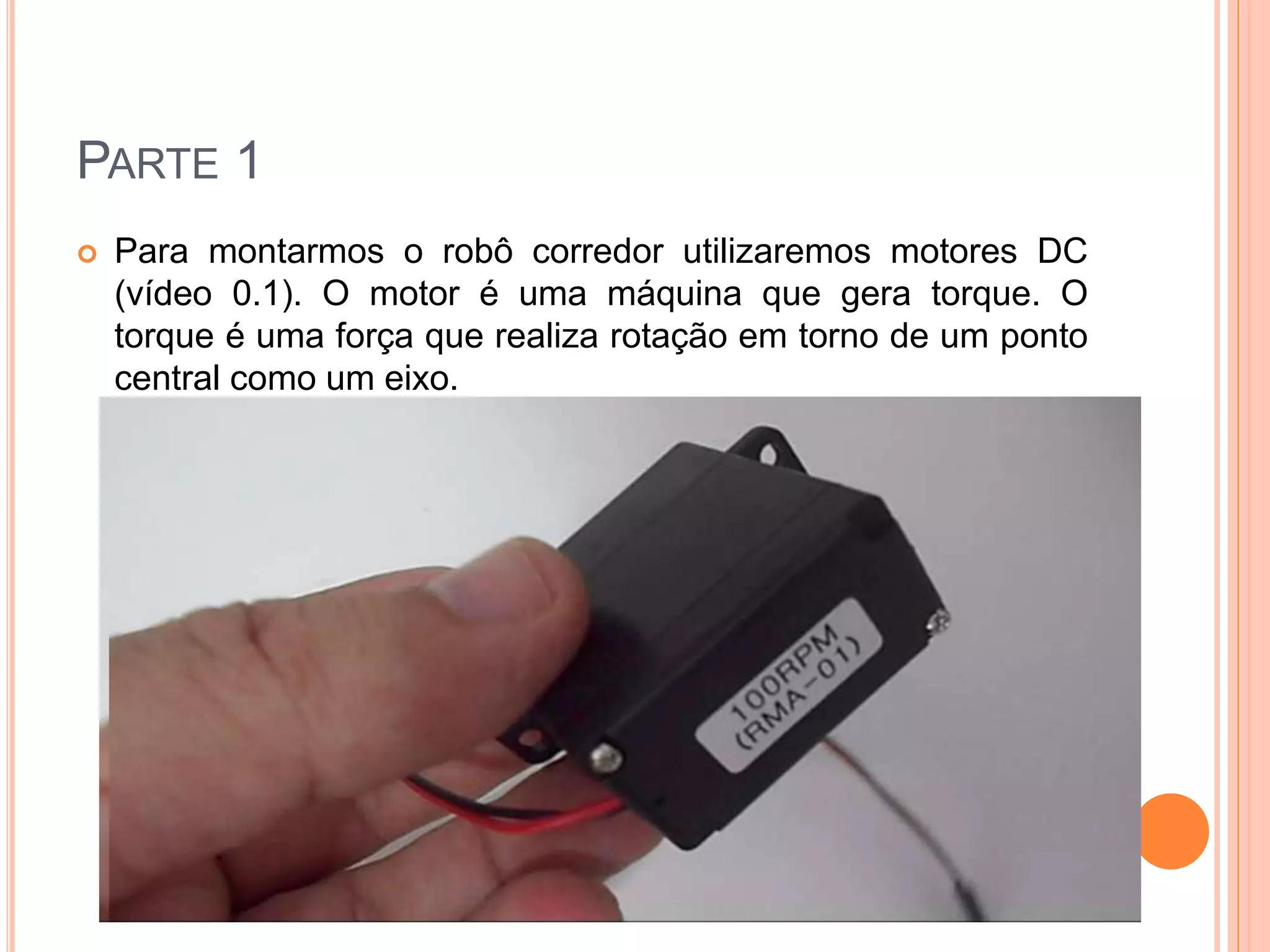 PARTE 1 
 Para montarmos o robô corredor utilizaremos motores DC 
(vídeo 0.1). O motor é uma máquina que gera torque. O 
torque é uma força que realiza rotação em torno de um ponto 
central como um eixo. 
 