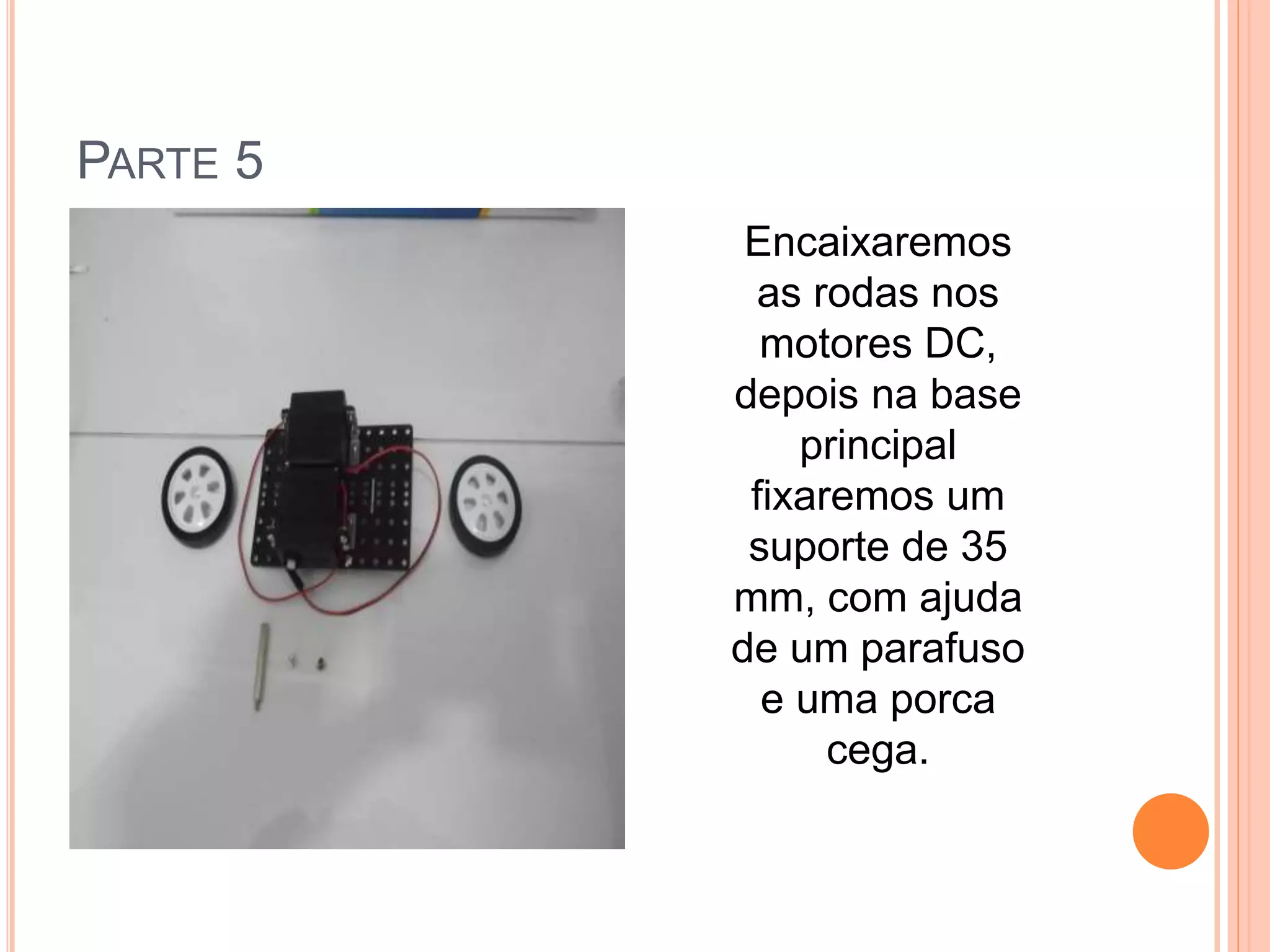 PARTE 5 
Encaixaremos 
as rodas nos 
motores DC, 
depois na base 
principal 
fixaremos um 
suporte de 35 
mm, com ajuda 
de um parafuso 
e uma porca 
cega. 
 