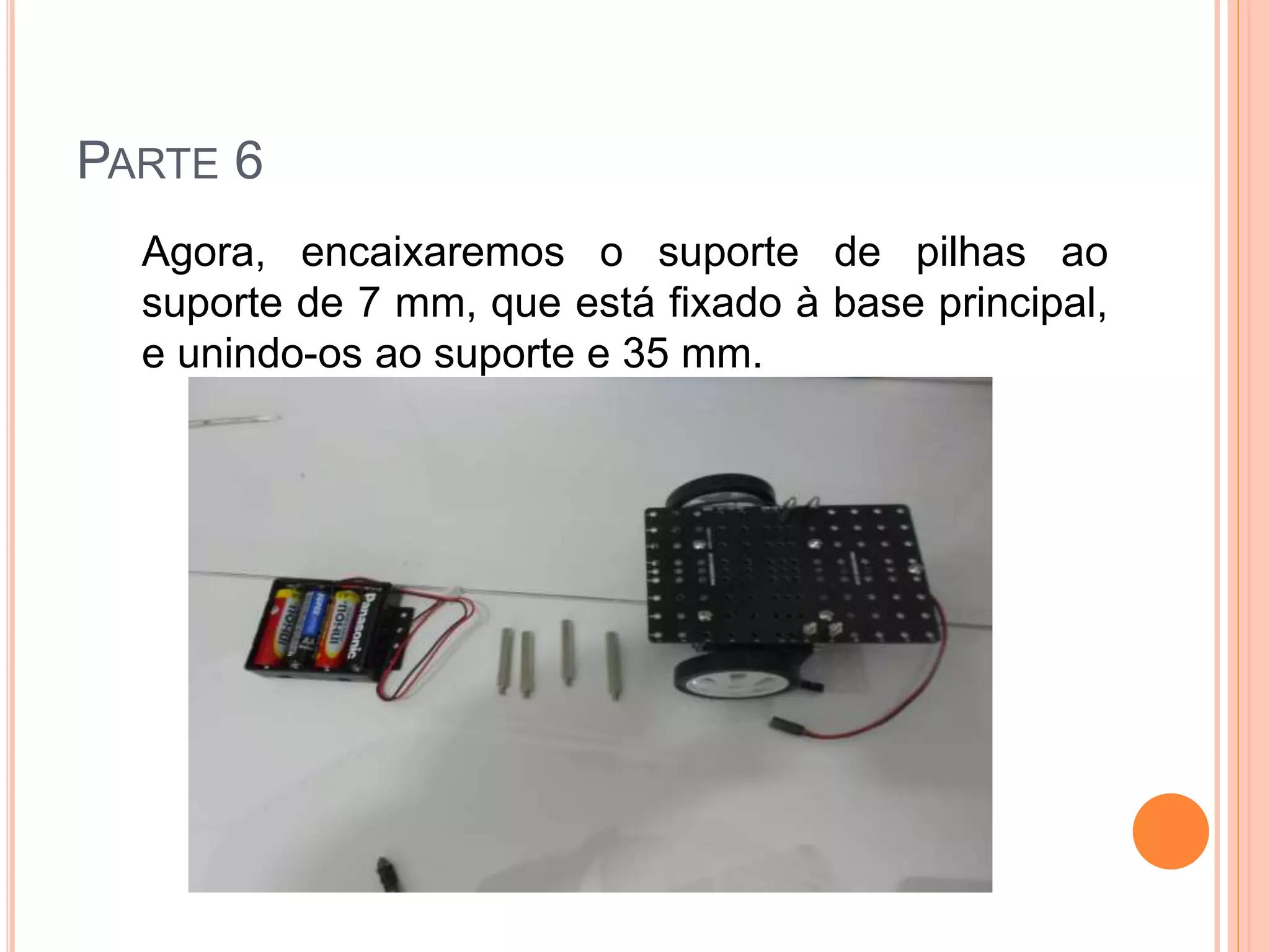 PARTE 6 
Agora, encaixaremos o suporte de pilhas ao 
suporte de 7 mm, que está fixado à base principal, 
e unindo-os ao suporte e 35 mm. 
 