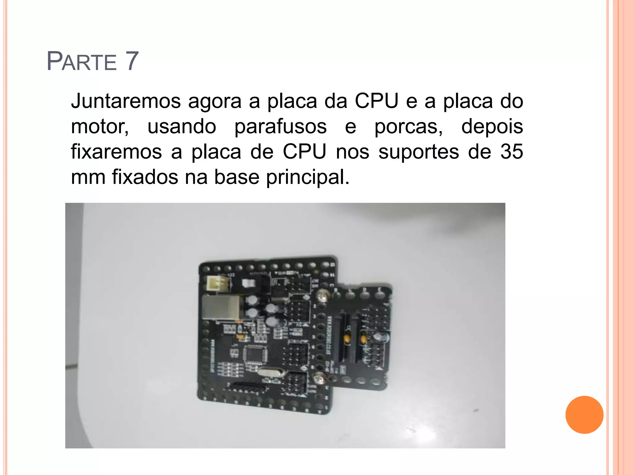 PARTE 7 
Juntaremos agora a placa da CPU e a placa do 
motor, usando parafusos e porcas, depois 
fixaremos a placa de CPU nos suportes de 35 
mm fixados na base principal. 
 