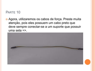 PARTE 10 
 Agora, utilizaremos os cabos de força. Preste muita 
atenção, pois eles possuem um cabo preto que 
deve sempre conectar-se a um suporte que possuir 
uma seta =>. 
 