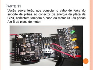 PARTE 11 
Vocês agora terão que conectar o cabo de força do 
suporte de pilhas ao conector de energia da placa da 
CPU, conectem também o cabo do motor DC às portas 
A e B da placa do motor. 
 