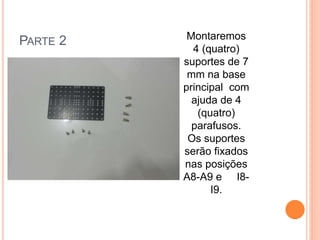 PARTE 2 Montaremos 
4 (quatro) 
suportes de 7 
mm na base 
principal com 
ajuda de 4 
(quatro) 
parafusos. 
Os suportes 
serão fixados 
nas posições 
A8-A9 e I8- 
I9. 
 