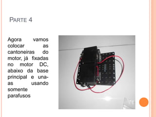PARTE 4 
Agora vamos 
colocar as 
cantoneiras do 
motor, já fixadas 
no motor DC, 
abaixo da base 
principal e una-as 
usando 
somente 
parafusos 
 
