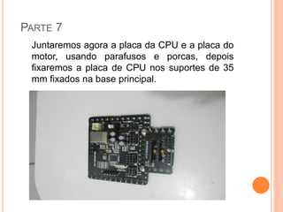 PARTE 7 
Juntaremos agora a placa da CPU e a placa do 
motor, usando parafusos e porcas, depois 
fixaremos a placa de CPU nos suportes de 35 
mm fixados na base principal. 
 
