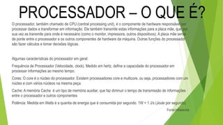 O processador, também chamado de CPU (central processing unit), é o componente de hardware responsável por
processar dados e transformar em informação. Ele também transmite estas informações para a placa mãe, que por
sua vez as transmite para onde é necessário (como o monitor, impressora, outros dispositivos). A placa mãe serve
de ponte entre o processador e os outros componentes de hardware da máquina. Outras funções do processador
são fazer cálculos e tomar decisões lógicas.
Algumas características do processador em geral:
Frequência de Processador (Velocidade, clock). Medido em hertz, define a capacidade do processador em
processar informações ao mesmo tempo.
Cores: O core é o núcleo do processador. Existem processadores core e multicore, ou seja, processadores com um
núcleo e com vários núcleos na mesma peça.
Cache: A memória Cache é um tipo de memória auxiliar, que faz diminuir o tempo de transmissão de informações
entre o processador e outros componentes
Potência: Medida em Watts é a quantia de energia que é consumida por segundo. 1W = 1 J/s (Joule por segundo)
Fonte:infoescola
PROCESSADOR – O QUE É?
 