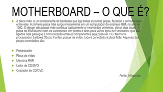  A placa mãe é um componente de hardware que liga todas as outras peças, fazendo a comunicação
entre elas. A primeira placa mãe surgiu inicialmente em um computador da empresa IBM, no ano de
1982. O design das placas mãe continua basicamente o mesmo das primeiras, até os dias atuais. A
placa da IBM assim como as sucessoras tem portas e slots para vários tipos de Hardwares, que são
ligados nela para que a comunicação entre os componentes seja possível. HD, Memória,
processador, Leitores Óticos, Fontes, placas de vídeo, tudo é conectado à placa Mãe. Algumas das
peças conectadas são:
 Processador
 Placa de vídeo
 Memória RAM
 Leitor de CD/DVD
 Gravador de CD/DVD.
Fonte: infoescola
MOTHERBOARD – O QUE É?
 