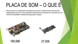  Placa de som é um dispositivo de hardware que envia e recebe sinais sonoros entre
equipamentos de som e um computador executando um processo de conversão com um
mínimo de qualidade e também para gravação e edição.
PLACA DE SOM – O QUE É
189.99€ 27,00€
 