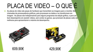  As placas de vídeo são peças de hardware que transmitem as imagens para o monitor. São
chamadas de processadores gráficos, pois processam os dados e os transformam em
imagem. As placas são indispensáveis para alguns programas de edição gráfica, e para um
bom desempenho em assistir vídeos, sem contar os games, que precisam de placas cada vez
melhores para apresentarem o máximo de desempenho.
PLACA DE VIDEO – O QUE É
609.90€ 429,90€
 
