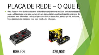  Uma placa de rede é um dispositivo de hardware amplamente utilizado e muito necessário
para a utilização de uma rede comum em um computador. Atualmente existe uma série de
placas de rede diferentes, cada qual para uma função específica, sendo que há, inclusive,
tipos especiais de placas de rede para notebooks e laptops.
PLACA DE REDE – O QUE É
609.90€ 429,90€
 