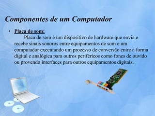 Componentes de um Computador
• Placa de som:
Placa de som é um dispositivo de hardware que envia e
recebe sinais sonoros entre equipamentos de som e um
computador executando um processo de conversão entre a forma
digital e analógica para outros periféricos como fones de ouvido
ou provendo interfaces para outros equipamentos digitais.
 