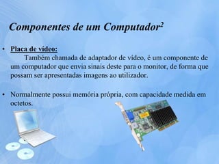 • Placa de vídeo:
Também chamada de adaptador de vídeo, é um componente de
um computador que envia sinais deste para o monitor, de forma que
possam ser apresentadas imagens ao utilizador.
• Normalmente possui memória própria, com capacidade medida em
octetos.
Componentes de um Computador2
 