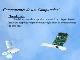 • Placa de rede:
Também chamada adaptador de rede, é um dispositivo de
hardware responsável pela comunicação entre os computadores
de uma rede.
Componentes de um Computador3
 
