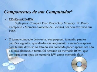 • CD-Rom/CD-RW:
Sigla para: Compact Disc Read-Only Memory. Pt: Disco
Compacto - Memória Somente de Leitura), foi desenvolvido em
1985.
• O termo compacto deve-se ao seu pequeno tamanho para os
padrões vigentes, quando do seu lançamento, e memória apenas
para leitura deve-se ao fato do seu conteúdo poder apenas ser lido
e nunca alterado, o termo foi herdado da memória ROM, que
contrasta com tipos de memória RW como memória flash.
Componentes de um Computador6
 