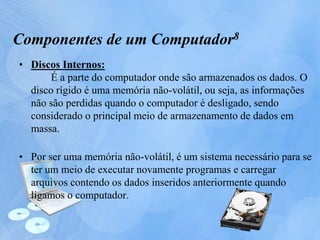 • Discos Internos:
É a parte do computador onde são armazenados os dados. O
disco rígido é uma memória não-volátil, ou seja, as informações
não são perdidas quando o computador é desligado, sendo
considerado o principal meio de armazenamento de dados em
massa.
• Por ser uma memória não-volátil, é um sistema necessário para se
ter um meio de executar novamente programas e carregar
arquivos contendo os dados inseridos anteriormente quando
ligamos o computador.
Componentes de um Computador8
 