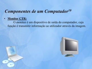 • Monitor CTR:
O monitor é um dispositivo de saída do computador, cuja
função é transmitir informação ao utilizador através da imagem.
Componentes de um Computador10
 