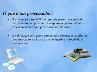 O que é um processador?
• O processador (ou CPU) é uma das partes principais do
hardware do computador e é responsável pelos cálculos,
execução de tarefas e processamento de dados.
• A velocidade com que o computador executa as tarefas ou
processa dados está directamente ligada à velocidade do
processador.
 