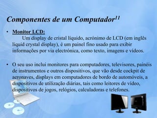 • Monitor LCD:
Um display de cristal líquido, acrónimo de LCD (em inglês
liquid crystal display), é um painel fino usado para exibir
informações por via electrónica, como texto, imagens e vídeos.
• O seu uso inclui monitores para computadores, televisores, painéis
de instrumentos e outros dispositivos, que vão desde cockpit de
aeronaves, displays em computadores de bordo de automóveis, a
dispositivos de utilização diárias, tais como leitores de vídeo,
dispositivos de jogos, relógios, calculadoras e telefones.
Componentes de um Computador11
 