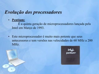 Evolução dos processadores
• Pentium:
É a quinta geração de microprocessadores lançada pela
Intel em Março de 1993.
• Este microprocessador é muito mais potente que seus
antecessores e tem versões nas velocidades de 60 MHz a 200
MHz.
 