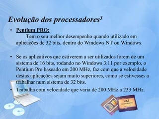 • Pentium PRO:
Tem o seu melhor desempenho quando utilizado em
aplicações de 32 bits, dentro do Windows NT ou Windows.
• Se os aplicativos que estiverem a ser utilizados forem de um
sistema de 16 bits, rodando no Windows 3.11 por exemplo, o
Pentium Pro baseado em 200 MHz, faz com que a velocidade
destas aplicações sejam muito superiores, como se estivesses a
trabalhar num sistema de 32 bits.
• Trabalha com velocidade que varia de 200 MHz a 233 MHz.
Evolução dos processadores3
 