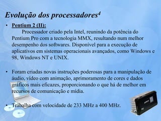 • Pentium 2 (II):
Processador criado pela Intel, reunindo da potência do
Pentium Pro com a tecnologia MMX, resultando num melhor
desempenho dos softwares. Disponível para a execução de
aplicativos em sistemas operacionais avançados, como Windows e
98, Windows NT e UNIX.
• Foram criadas novas instruções poderosas para a manipulação de
áudio, vídeo com animação, aprimoramento de cores e dados
gráficos mais eficazes, proporcionando o que há de melhor em
recursos de comunicação e mídia.
• Trabalha com velocidade de 233 MHz a 400 MHz.
Evolução dos processadores4
 