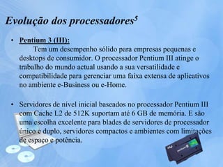 • Pentium 3 (III):
Tem um desempenho sólido para empresas pequenas e
desktops de consumidor. O processador Pentium III atinge o
trabalho do mundo actual usando a sua versatilidade e
compatibilidade para gerenciar uma faixa extensa de aplicativos
no ambiente e-Business ou e-Home.
• Servidores de nível inicial baseados no processador Pentium III
com Cache L2 de 512K suportam até 6 GB de memória. E são
uma escolha excelente para blades de servidores de processador
único e duplo, servidores compactos e ambientes com limitações
de espaço e potência.
Evolução dos processadores5
 