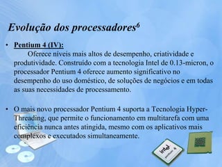 • Pentium 4 (IV):
Oferece níveis mais altos de desempenho, criatividade e
produtividade. Construído com a tecnologia Intel de 0.13-micron, o
processador Pentium 4 oferece aumento significativo no
desempenho do uso doméstico, de soluções de negócios e em todas
as suas necessidades de processamento.
• O mais novo processador Pentium 4 suporta a Tecnologia Hyper-
Threading, que permite o funcionamento em multitarefa com uma
eficiência nunca antes atingida, mesmo com os aplicativos mais
complexos e executados simultaneamente.
Evolução dos processadores6
 