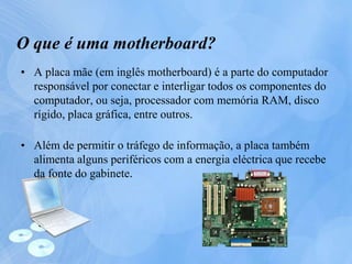 O que é uma motherboard?
• A placa mãe (em inglês motherboard) é a parte do computador
responsável por conectar e interligar todos os componentes do
computador, ou seja, processador com memória RAM, disco
rígido, placa gráfica, entre outros.
• Além de permitir o tráfego de informação, a placa também
alimenta alguns periféricos com a energia eléctrica que recebe
da fonte do gabinete.
 