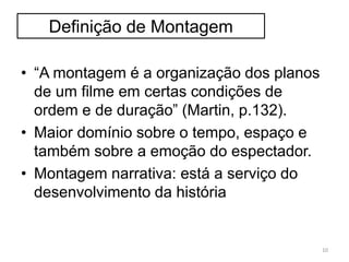 Definição de Montagem
• “A montagem é a organização dos planos
de um filme em certas condições de
ordem e de duração” (Martin, p.132).
• Maior domínio sobre o tempo, espaço e
também sobre a emoção do espectador.
• Montagem narrativa: está a serviço do
desenvolvimento da história
10
 