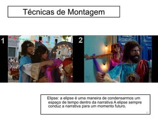 Técnicas de Montagem
Elipse: a elipse é uma maneira de condensarmos um
espaço de tempo dentro da narrativa A elipse sempre
conduz a narrativa para um momento futuro.
11
 