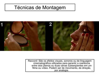 Técnicas de Montagem
Raccord: São os efeitos visuais, sonoros ou de linguagem
cinematográfica utilizados para garantir a coerência
entre dois planos ou duas cenas subseqüentes em um
filme ou vídeo. Podem ser de movimento, de direção,
por analogia. 12
 