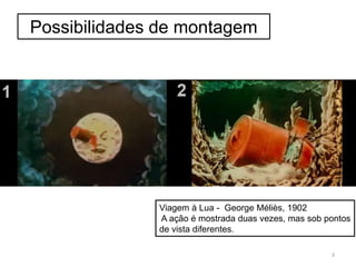 Possibilidades de montagem
Viagem à Lua - George Méliès, 1902
A ação é mostrada duas vezes, mas sob pontos
de vista diferentes.
3
 