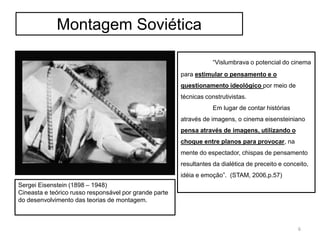 Montagem Soviética
Sergei Eisenstein (1898 – 1948)
Cineasta e teórico russo responsável por grande parte
do desenvolvimento das teorias de montagem.
“Vislumbrava o potencial do cinema
para estimular o pensamento e o
questionamento ideológico por meio de
técnicas construtivistas.
Em lugar de contar histórias
através de imagens, o cinema eisensteiniano
pensa através de imagens, utilizando o
choque entre planos para provocar, na
mente do espectador, chispas de pensamento
resultantes da dialética de preceito e conceito,
idéia e emoção”. (STAM, 2006,p.57)
6
 