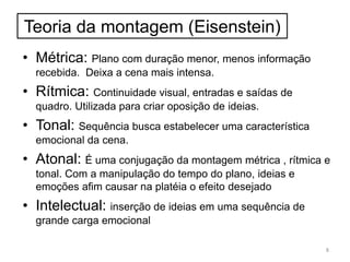 Teoria da montagem (Eisenstein)
• Métrica: Plano com duração menor, menos informação
recebida. Deixa a cena mais intensa.
• Rítmica: Continuidade visual, entradas e saídas de
quadro. Utilizada para criar oposição de ideias.
• Tonal: Sequência busca estabelecer uma característica
emocional da cena.
• Atonal: É uma conjugação da montagem métrica , rítmica e
tonal. Com a manipulação do tempo do plano, ideias e
emoções afim causar na platéia o efeito desejado
• Intelectual: inserção de ideias em uma sequência de
grande carga emocional
8
 